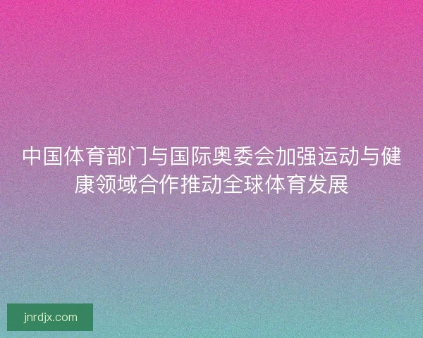 中国体育部门与国际奥委会加强运动与健康领域合作推动全球体育发展