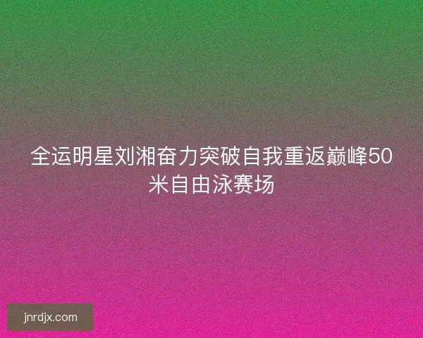 全运明星刘湘奋力突破自我重返巅峰50米自由泳赛场
